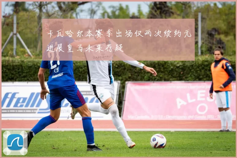 卡瓦哈尔本赛季出场仅两次续约无进展皇马未来存疑