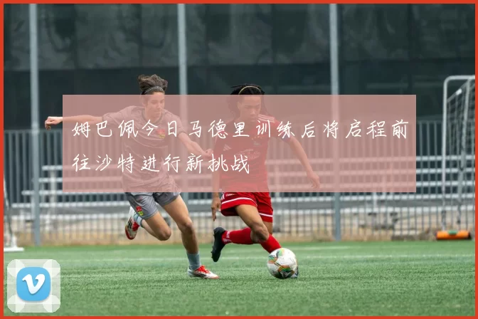 姆巴佩今日马德里训练后将启程前往沙特进行新挑战