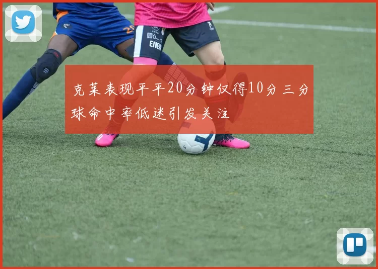 克莱表现平平20分钟仅得10分三分球命中率低迷引发关注