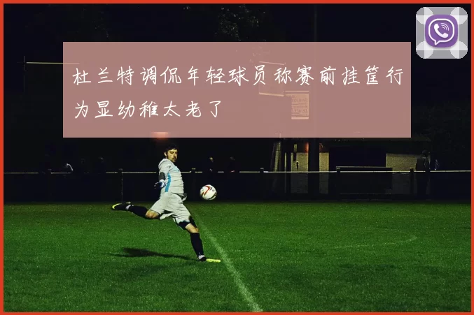 杜兰特调侃年轻球员称赛前挂筐行为显幼稚太老了