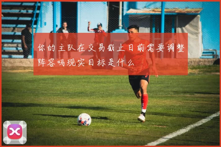 你的主队在交易截止日前需要调整阵容吗现实目标是什么